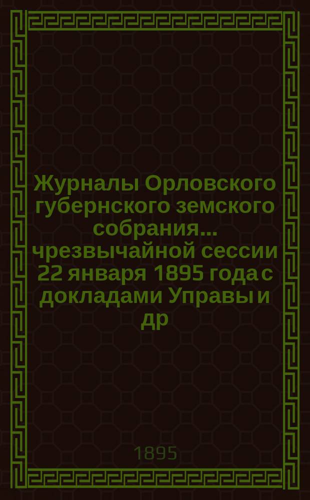 Журналы Орловского губернского земского собрания... чрезвычайной сессии 22 января 1895 года с докладами Управы и др. прил.