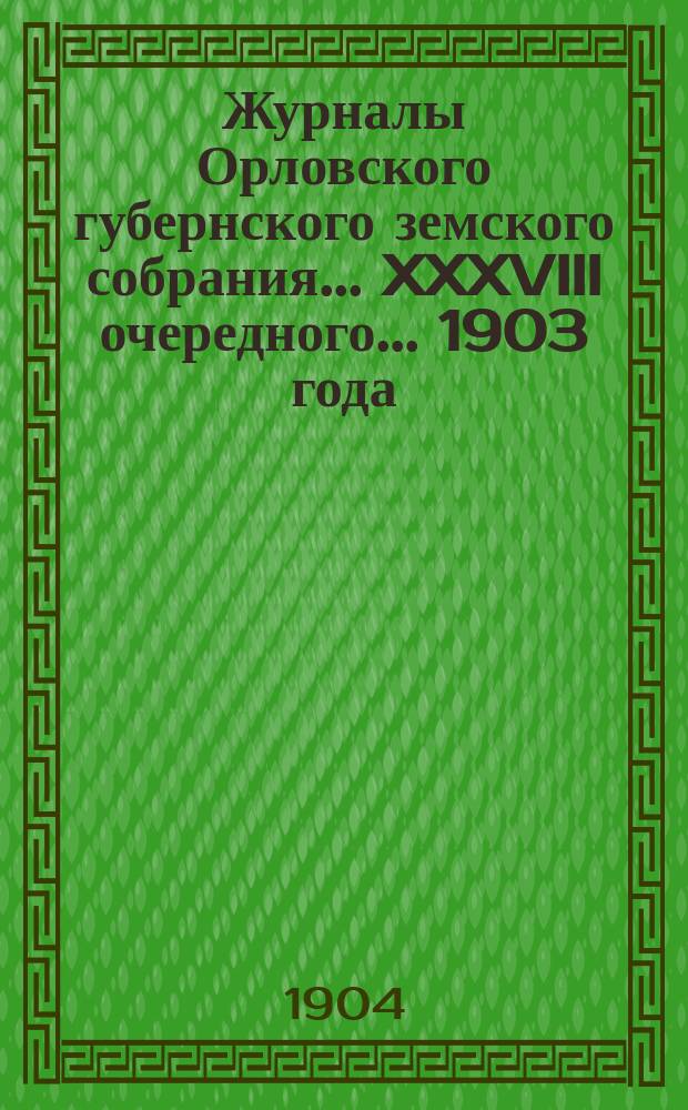 Журналы Орловского губернского земского собрания... XXXVIII очередного... 1903 года