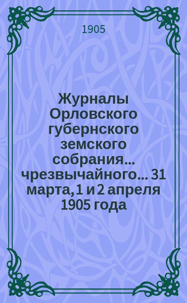 Журналы Орловского губернского земского собрания... чрезвычайного... 31 марта, 1 и 2 апреля 1905 года