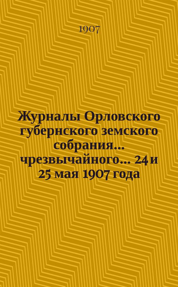 Журналы Орловского губернского земского собрания... чрезвычайного... 24 и 25 мая 1907 года