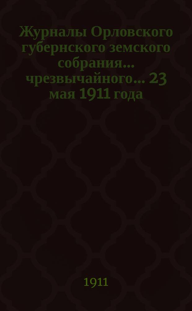 Журналы Орловского губернского земского собрания... чрезвычайного... 23 мая 1911 года