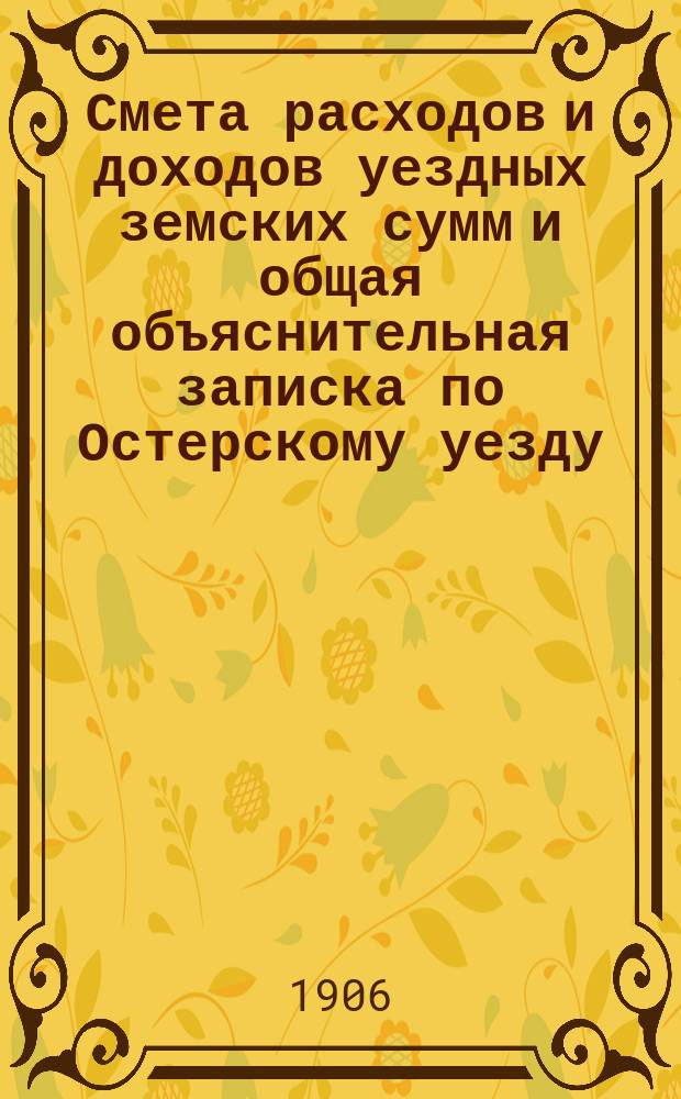 Смета расходов и доходов уездных земских сумм и общая объяснительная записка по Остерскому уезду... на 1906 год