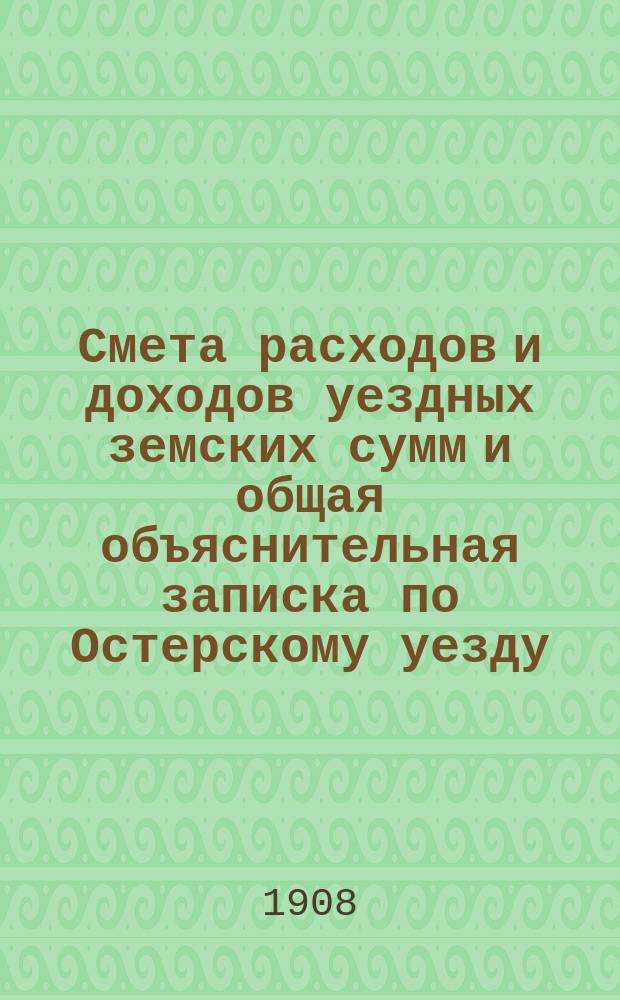 Смета расходов и доходов уездных земских сумм и общая объяснительная записка по Остерскому уезду... на 1908 год