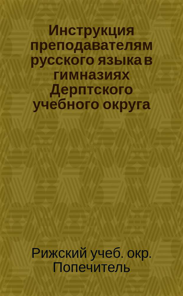 Инструкция преподавателям русского языка в гимназиях Дерптского учебного округа : Утв. г. министром нар. прос. 9 дек. 1867 г