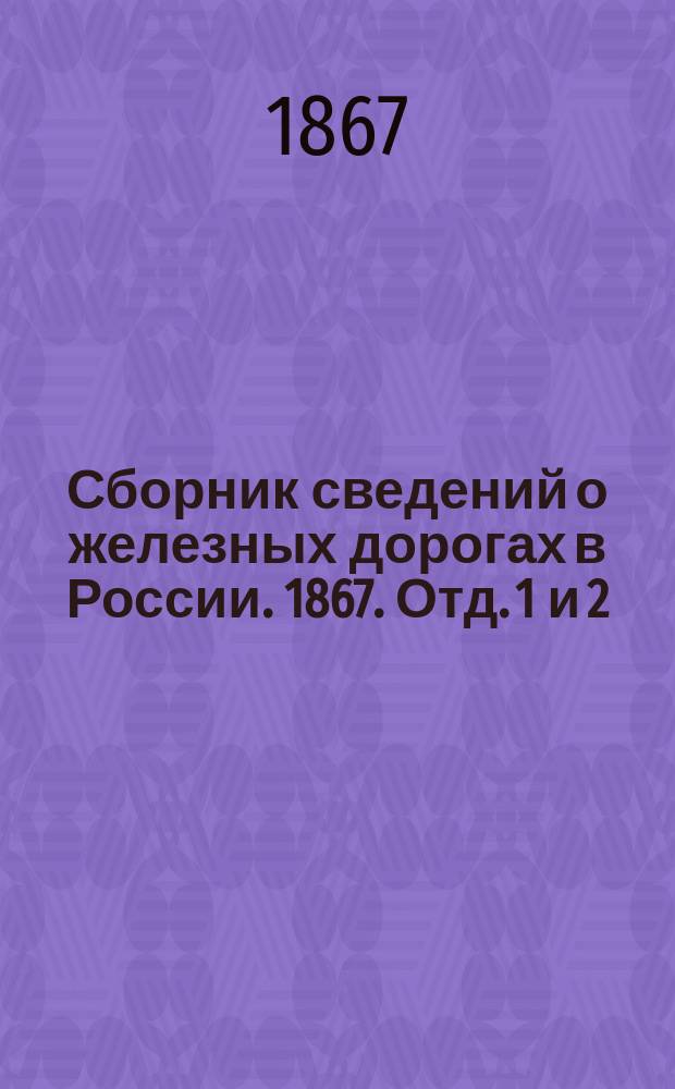 Сборник сведений о железных дорогах в России. 1867. Отд. 1 и 2 : [Состояние сети железных дорог к 1 января 1867 г. ; Выводы службы железных дорог в 1865 г.]