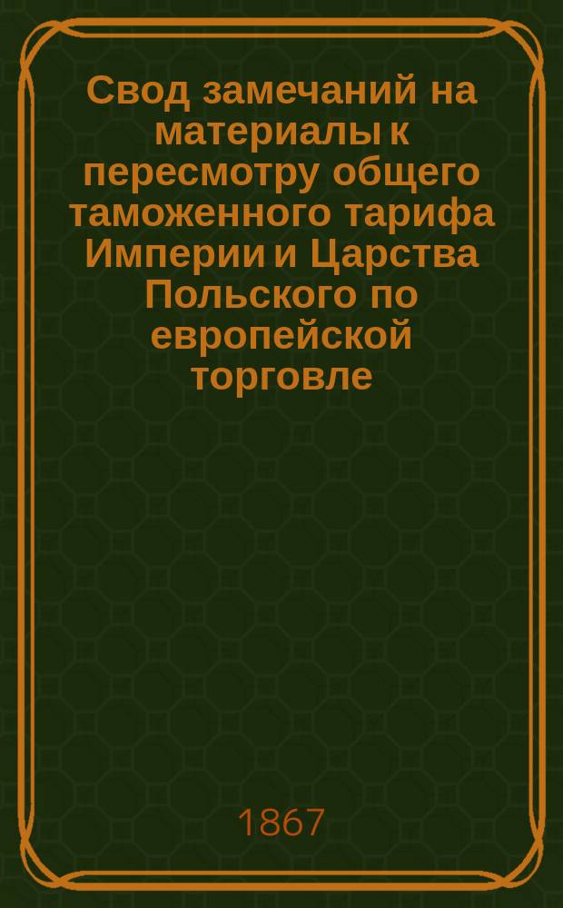 Свод замечаний на материалы к пересмотру общего таможенного тарифа Империи и Царства Польского по европейской торговле : Замечания, поступившие по 1-е ноября 1867 г