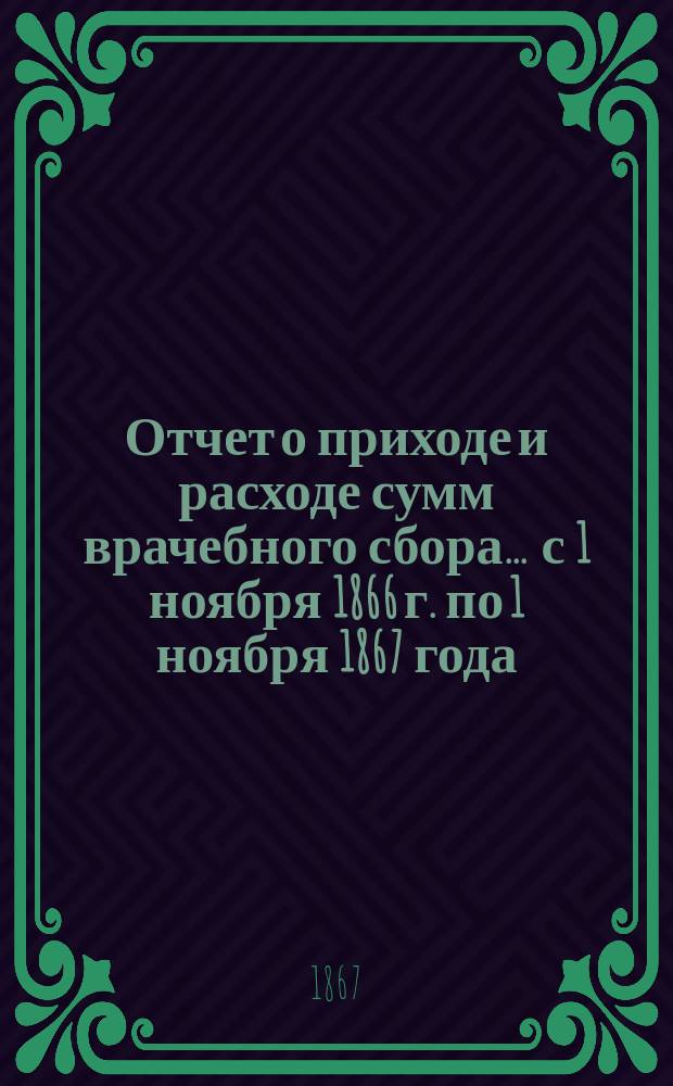 Отчет о приходе и расходе сумм врачебного сбора... ... с 1 ноября 1866 г. по 1 ноября 1867 года