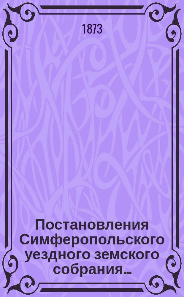 Постановления Симферопольского уездного земского собрания.. : С прил. [докладов и отчетов Управы]. созыва 1873 года