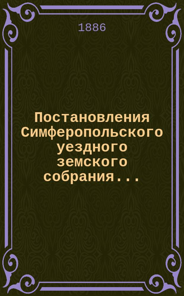 Постановления Симферопольского уездного земского собрания.. : С прил. [докладов и отчетов Управы]. очередного... созыва 1885 года