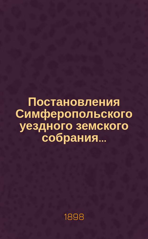 Постановления Симферопольского уездного земского собрания.. : С прил. [докладов и отчетов Управы]. XXXII очередного... 1897 года и экстренных собраний 16-го декабря 1897 г. и 22-го января 1898 г.