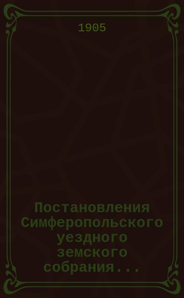 Постановления Симферопольского уездного земского собрания.. : С прил. [докладов и отчетов Управы]. XXXIX очередной сессии 1904 года