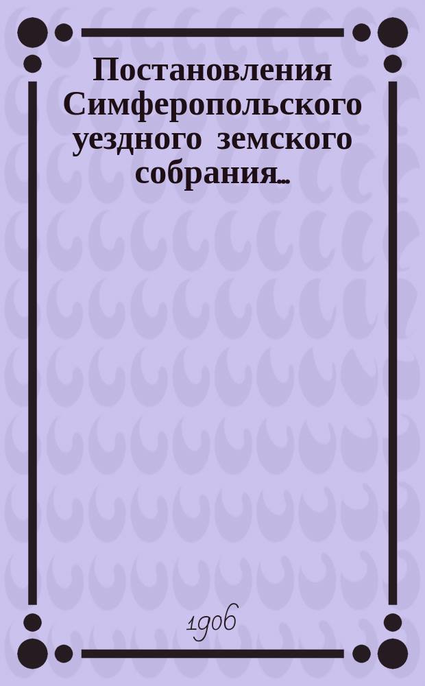 Постановления Симферопольского уездного земского собрания.. : С прил. [докладов и отчетов Управы]. XXXX очередной сессии 1905 года и чрезвычайных... 28 янв. и 20 июня 1906 г.