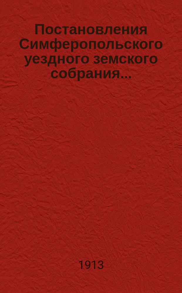 Постановления Симферопольского уездного земского собрания.. : С прил. [докладов и отчетов Управы]. 47-й очередной сессии 1912 года и чрезвычайного собрания 17 декабря 1912 года