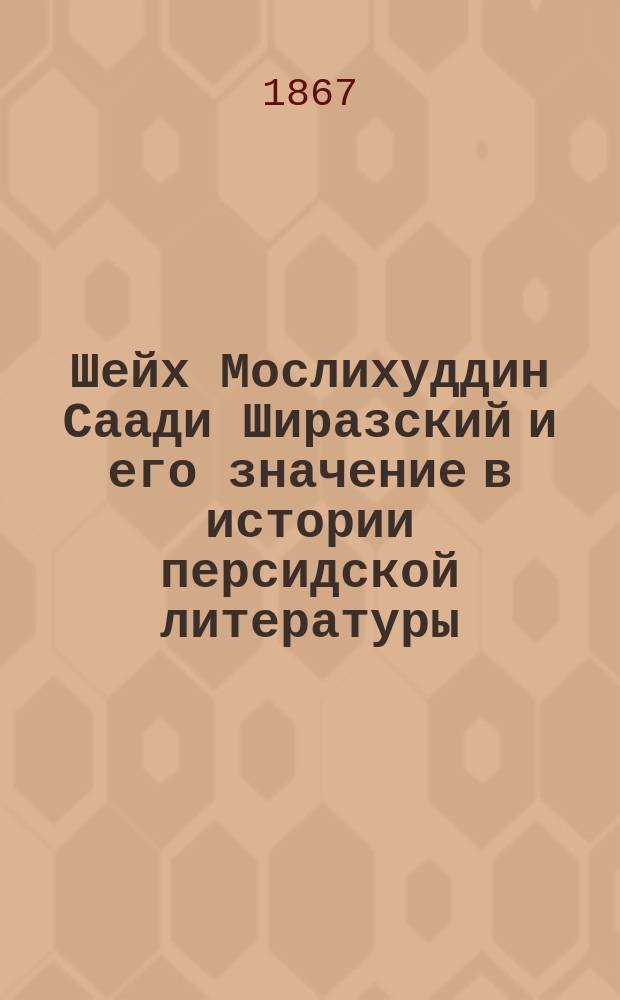 Шейх Мослихуддин Саади Ширазский и его значение в истории персидской литературы : Рассуждение, написанное для получения степени магистра вост. словесности канд. араб.-перс. словесности, И. Холмогоровым