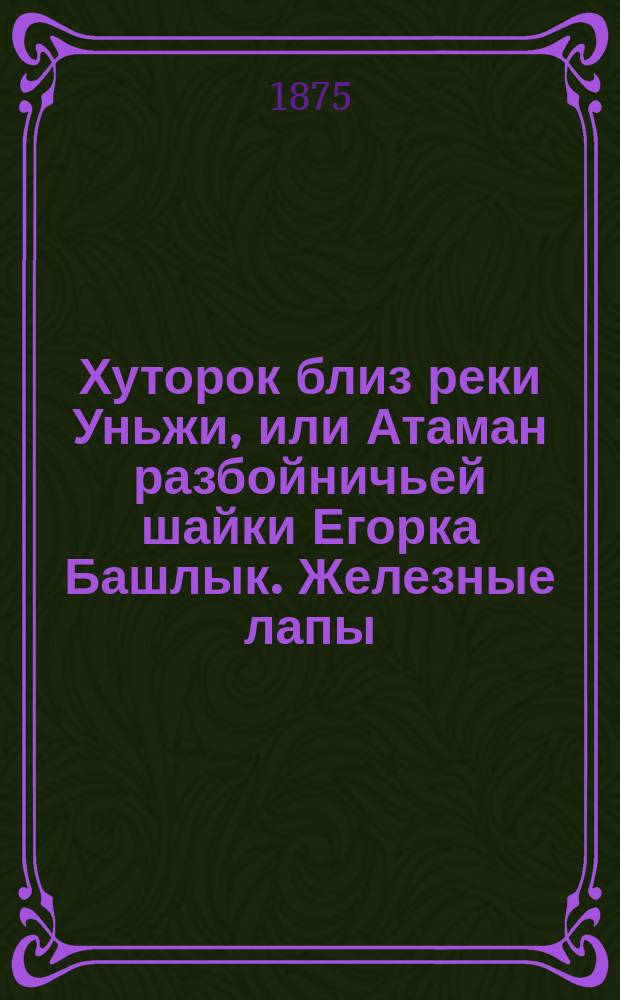 Хуторок близ реки Уньжи, или Атаман разбойничьей шайки Егорка Башлык. Железные лапы : Роман : В 2 ч. Ч. 1-2
