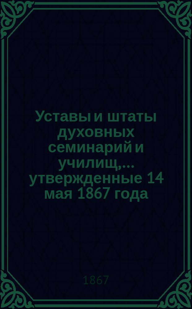 Уставы и штаты духовных семинарий и училищ,... утвержденные 14 мая 1867 года
