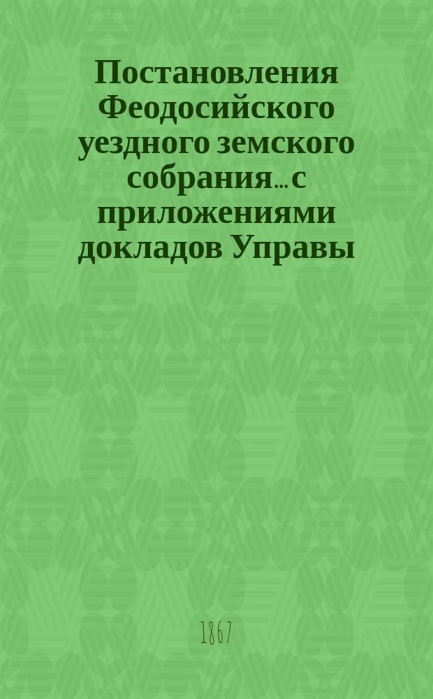 Постановления Феодосийского уездного земского собрания... с приложениями [докладов Управы, отчетов врачебных мед. участков и др.]
