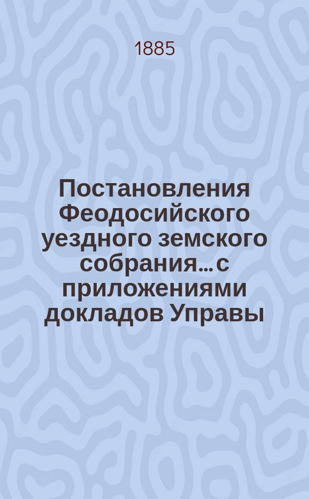 Постановления Феодосийского уездного земского собрания... с приложениями [докладов Управы, отчетов врачебных мед. участков и др.]. [17-18-го] очередного за 1882 и 1883 годы