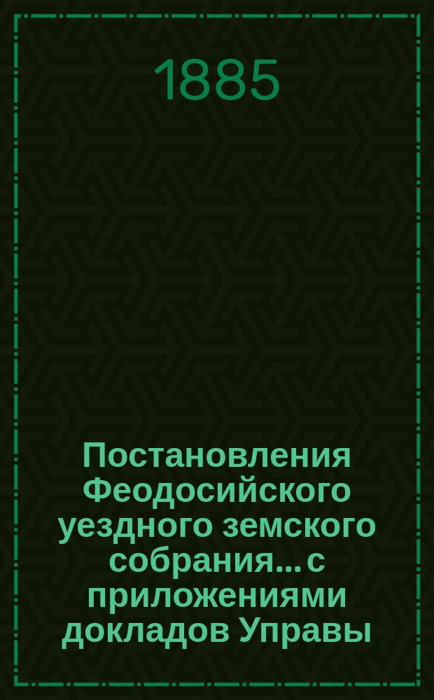 Постановления Феодосийского уездного земского собрания... с приложениями [докладов Управы, отчетов врачебных мед. участков и др.]. XIX очередного... созыва [21-25 сентября] 1884 года