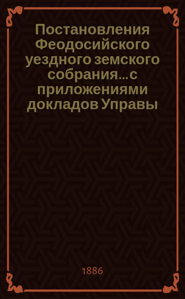 Постановления Феодосийского уездного земского собрания... с приложениями [докладов Управы, отчетов врачебных мед. участков и др.]. XX очередного... созыва [16-19 октября] 1885 года