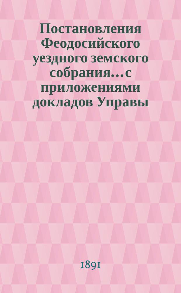 Постановления Феодосийского уездного земского собрания... с приложениями [докладов Управы, отчетов врачебных мед. участков и др.]. XXV очередного... созыва [5-8 октября] 1890 года