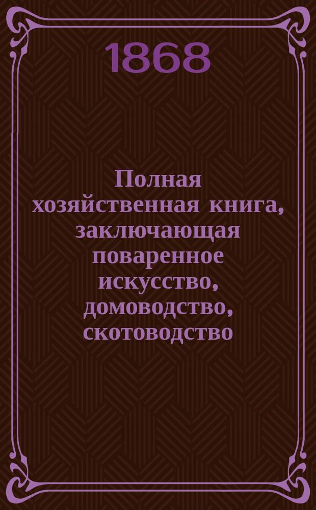 Полная хозяйственная книга, заключающая поваренное искусство, домоводство, скотоводство, птицеводство, огородничество, садоводство и цветоводство, с присовокуплением: отдела об уходе за детьми, обработанного по Комбу, домашнего лечебника и домашнего секретаря, составленного согласно с уставами 20-го ноября 1864 года и положением о нотариальной части : В 4-х ч. Ч. 3