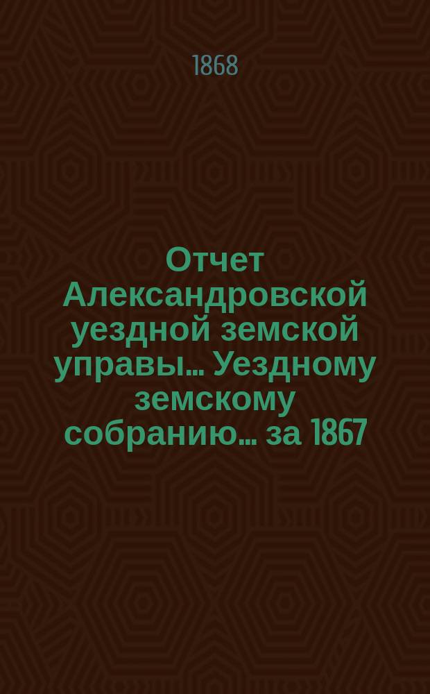 Отчет Александровской уездной земской управы... Уездному земскому собранию... за 1867/68 отчетный год