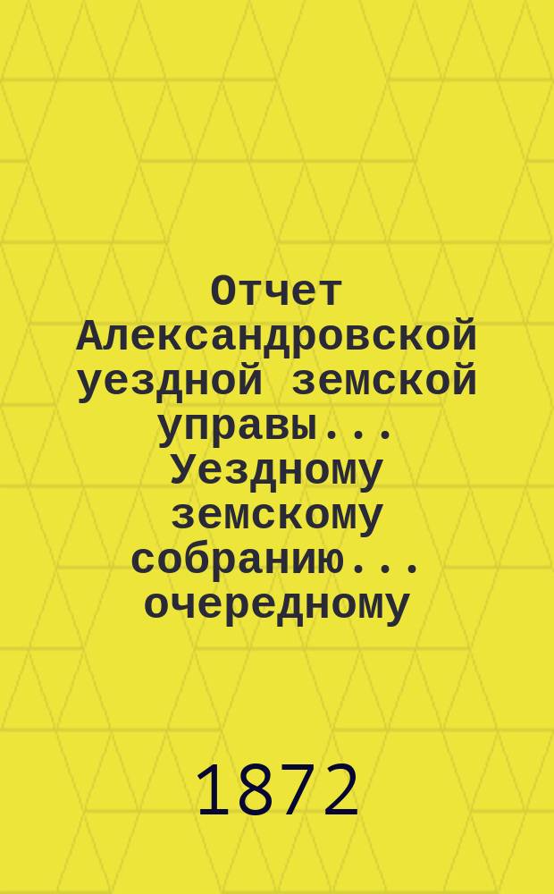Отчет Александровской уездной земской управы... Уездному земскому собранию... очередному ... 1872 года
