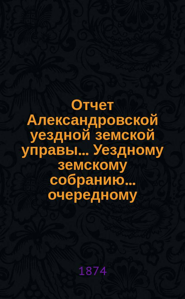 Отчет Александровской уездной земской управы... Уездному земскому собранию... очередному ... 1874 года