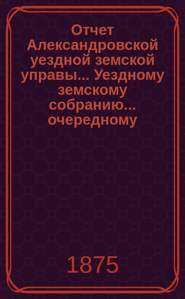 Отчет Александровской уездной земской управы... Уездному земскому собранию... очередному ... 1875 года. Прил. ... : Прил. ...