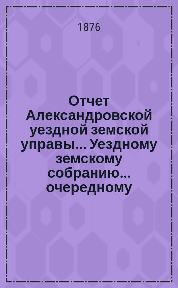 Отчет Александровской уездной земской управы... Уездному земскому собранию... очередному ... 1876 года