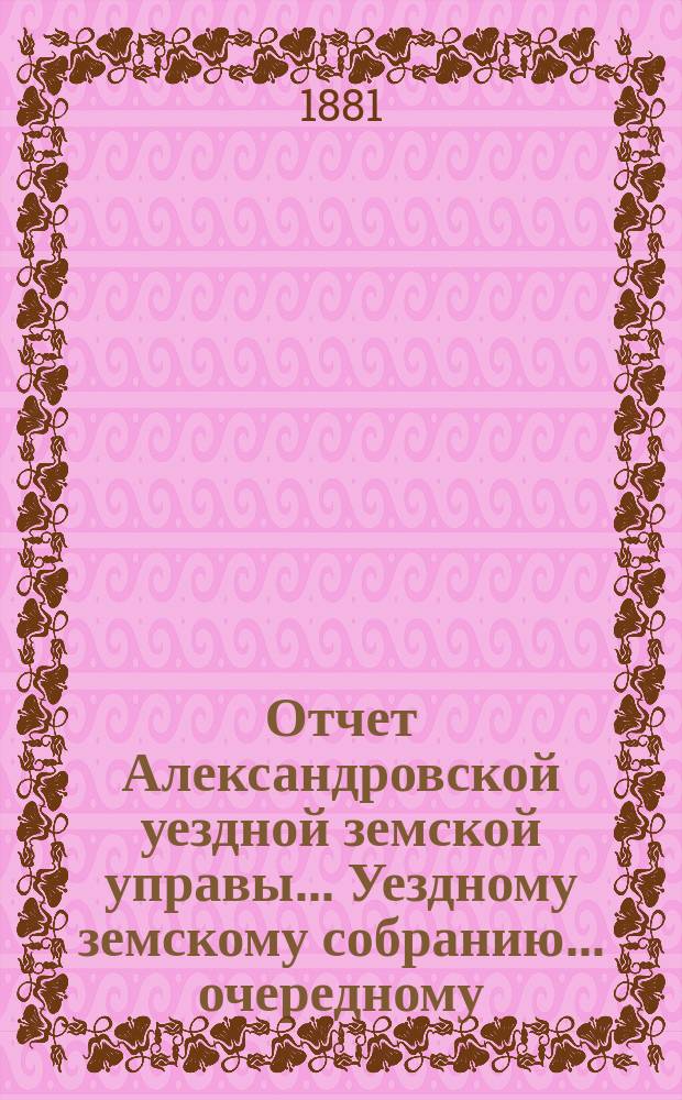 Отчет Александровской уездной земской управы... Уездному земскому собранию... очередному ... сессии 1881 года, за 1880 год