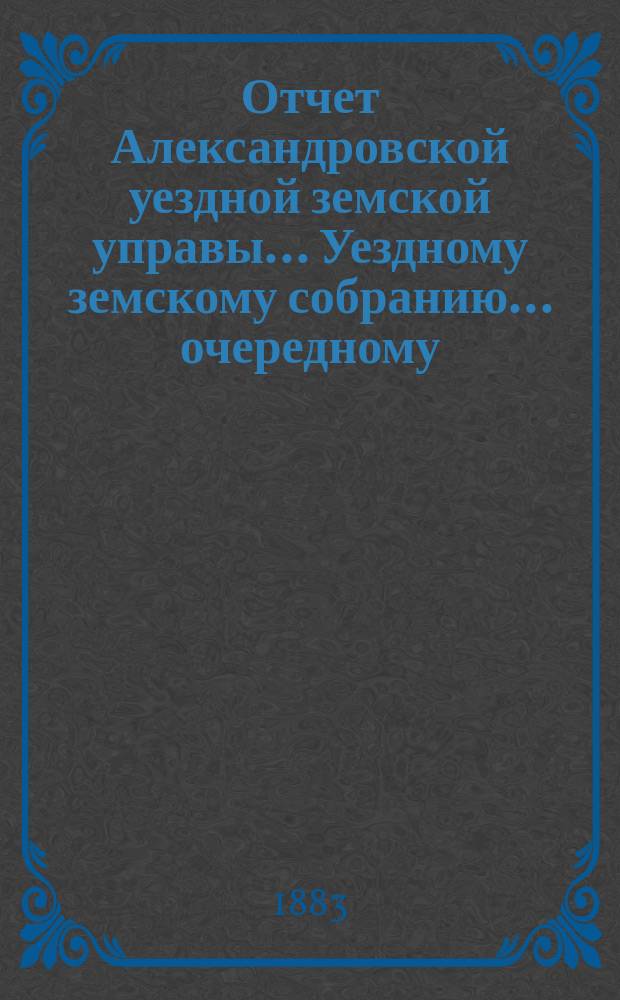 Отчет Александровской уездной земской управы... Уездному земскому собранию... очередному ... сессии 1883 года, за 1882 год