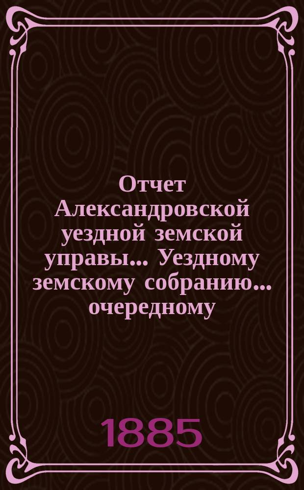 Отчет Александровской уездной земской управы... Уездному земскому собранию... очередному ... сессии 1885 года, за 1884 год