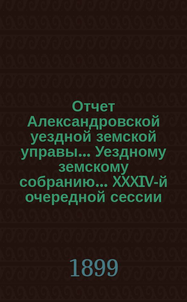 Отчет Александровской уездной земской управы... Уездному земскому собранию... XXXIV-й очередной сессии (1899 года), за 1898 год
