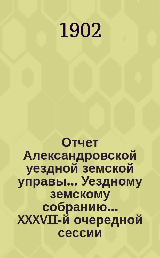 Отчет Александровской уездной земской управы... Уездному земскому собранию... XXXVII-й очередной сессии (1902 г.), за 1901 год