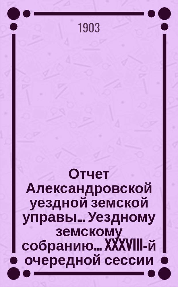 Отчет Александровской уездной земской управы... Уездному земскому собранию... XXXVIII-й очередной сессии (1903 г.) за 1902 г.