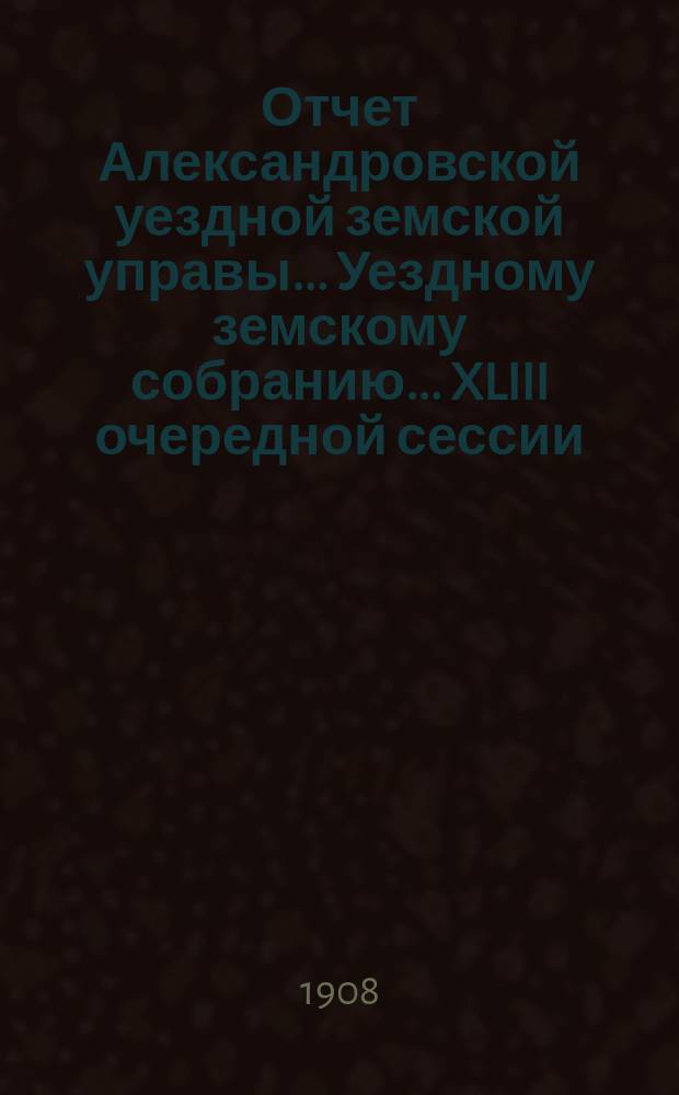 Отчет Александровской уездной земской управы... Уездному земскому собранию... [XLIII очередной сессии], за 1907 год