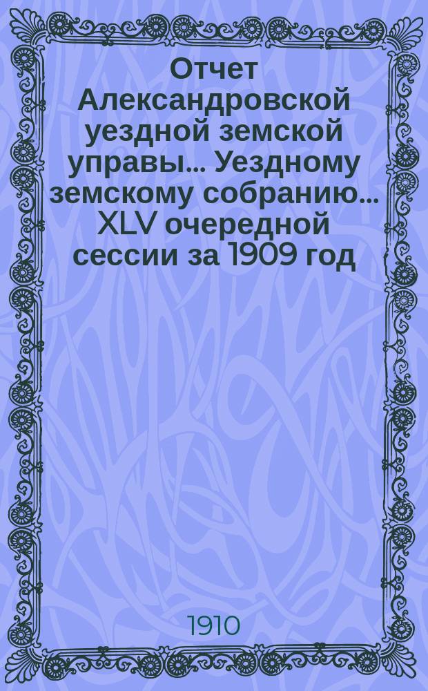 Отчет Александровской уездной земской управы... Уездному земскому собранию... [XLV очередной сессии] за 1909 год
