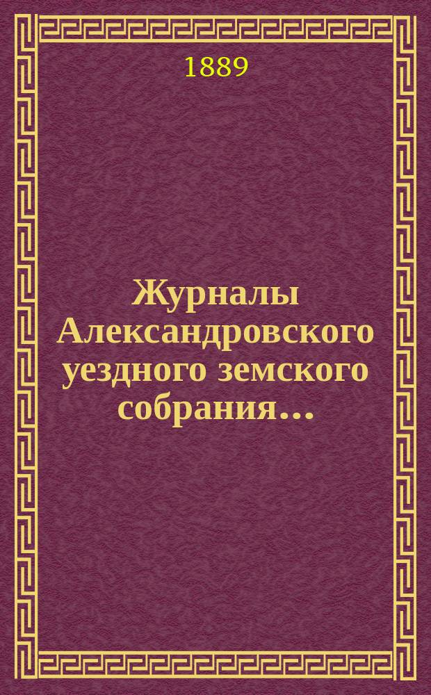 Журналы Александровского уездного земского собрания.. : С прил. чрезвычайной сессии 1-е марта 1889 года