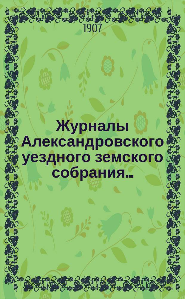 Журналы Александровского уездного земского собрания.. : С прил. XXXXII очередной сессии 1907 года