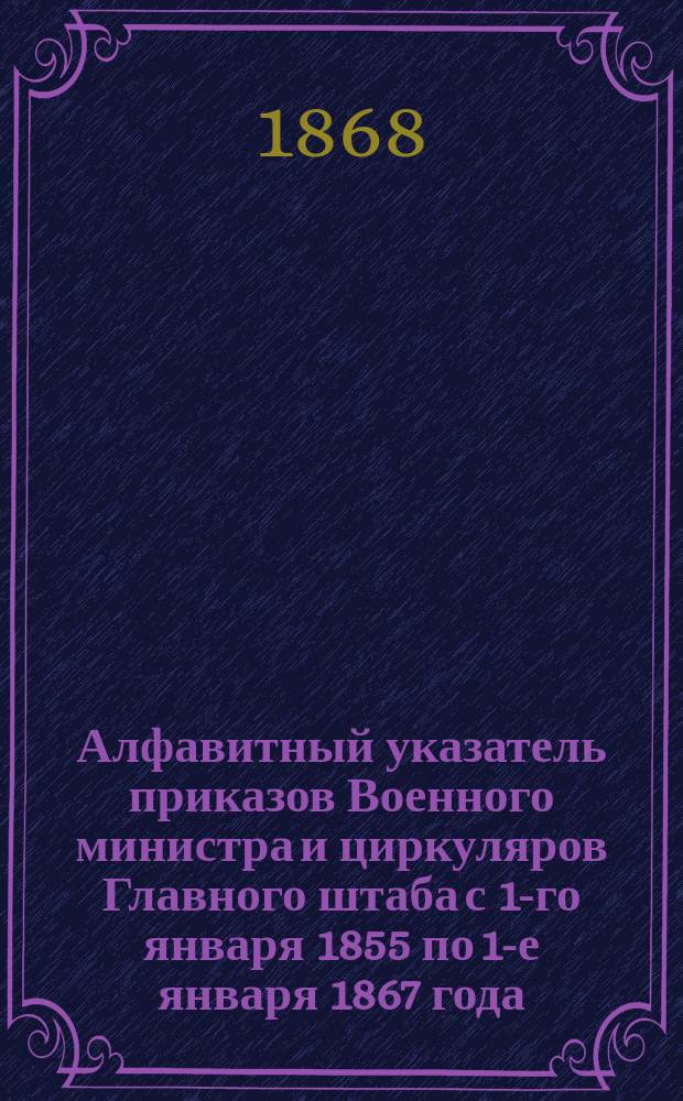 Алфавитный указатель приказов Военного министра и циркуляров Главного штаба с 1-го января 1855 по 1-е января 1867 года