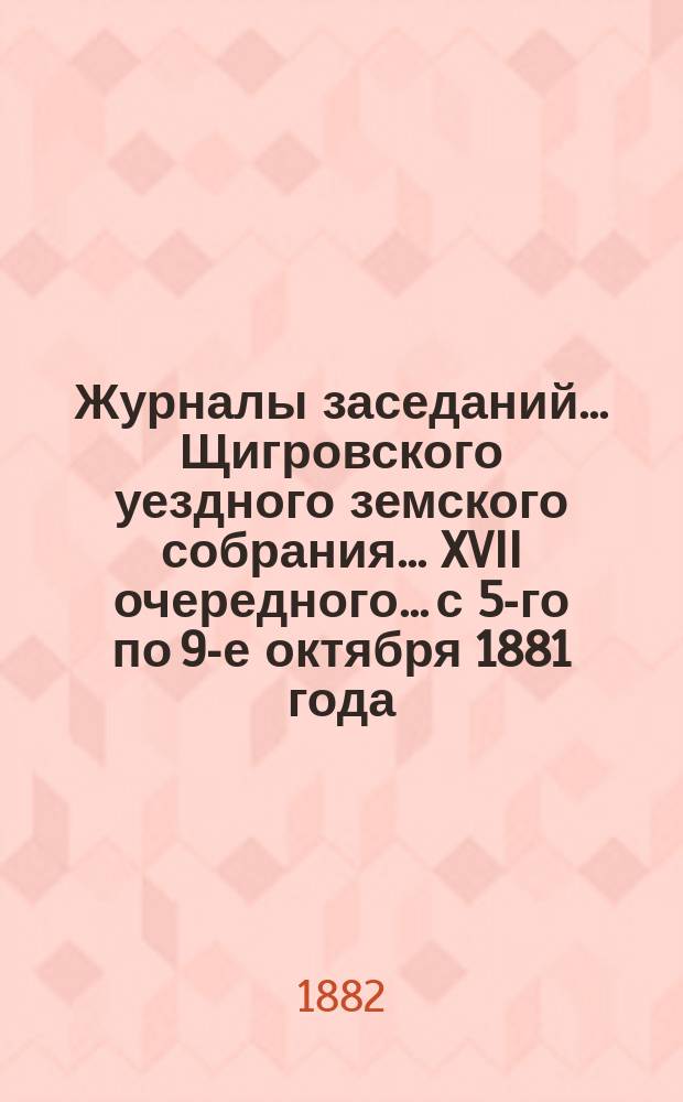 Журналы заседаний... Щигровского уездного земского собрания... XVII очередного... с 5-го по 9-е октября 1881 года