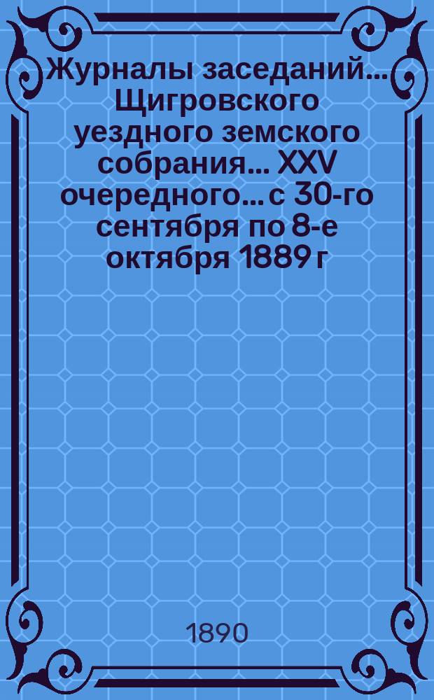 Журналы заседаний... Щигровского уездного земского собрания... XXV очередного... с 30-го сентября по 8-е октября 1889 г. : XXV очередного... с 30-го сентября по 8-е октября 1889 г. и экстренного 14-го февраля 1890 года