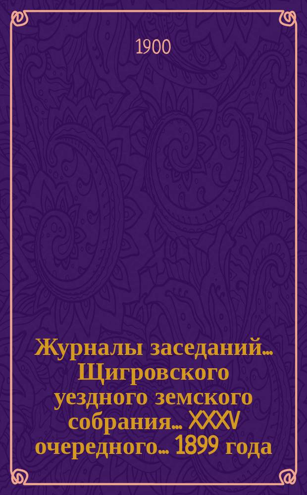 Журналы заседаний... Щигровского уездного земского собрания... XXXV очередного... 1899 года : XXXV очередного... 1899 года и чрезвычайного за 28 мая 1899 года