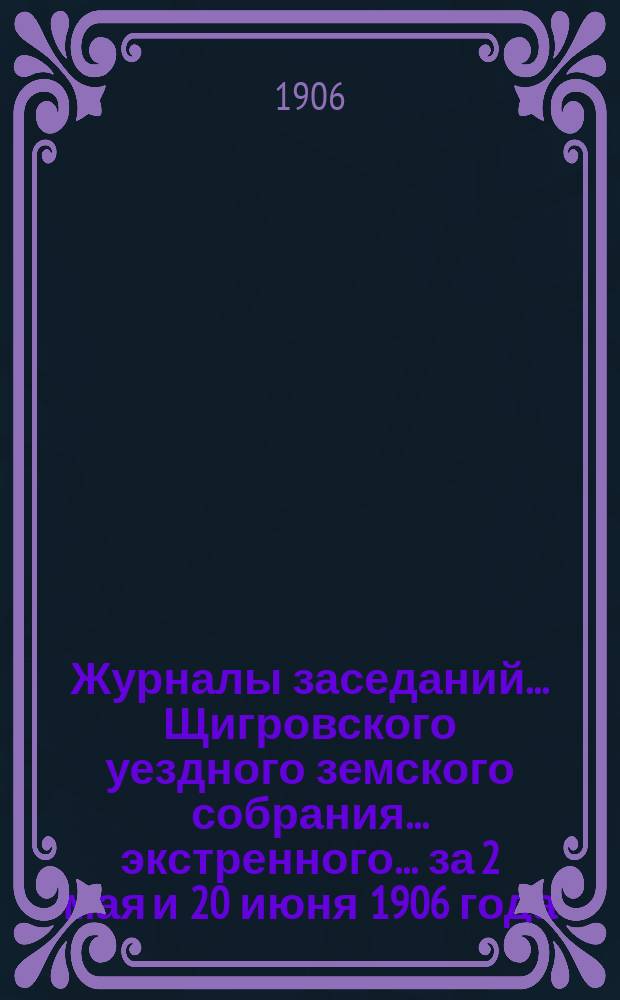 Журналы заседаний... Щигровского уездного земского собрания... экстренного... за 2 мая и 20 июня 1906 года