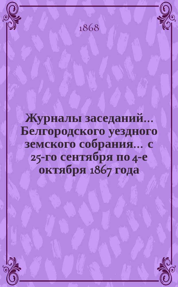 Журналы заседаний ... Белгородского уездного земского собрания ... с 25-го сентября по 4-е октября 1867 года