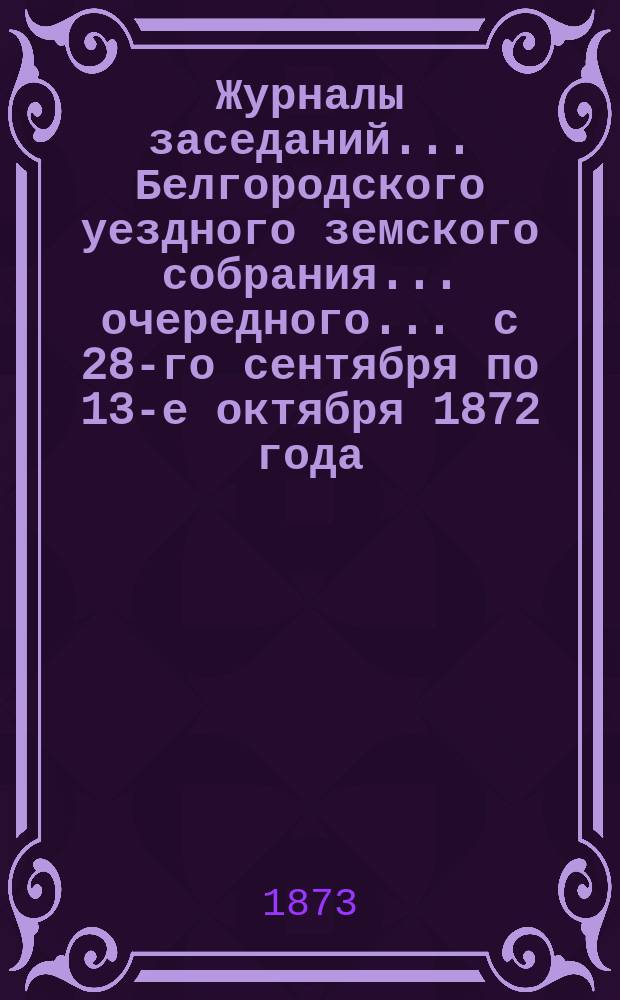 Журналы заседаний ... Белгородского уездного земского собрания ... очередного ... с 28-го сентября по 13-е октября 1872 года