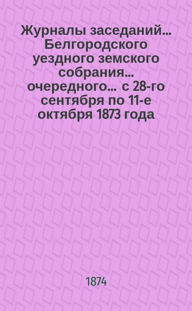 Журналы заседаний ... Белгородского уездного земского собрания ... очередного ... с 28-го сентября по 11-е октября 1873 года