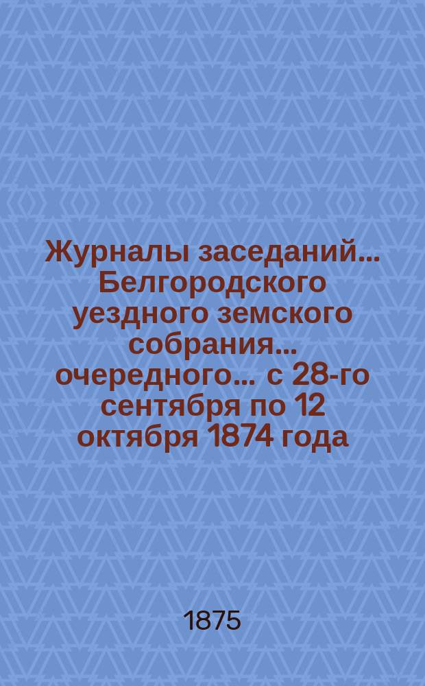 Журналы заседаний ... Белгородского уездного земского собрания ... очередного ... с 28-го сентября по 12 октября 1874 года